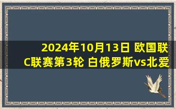 2024年10月13日 欧国联C联赛第3轮 白俄罗斯vs北爱尔兰 全场录像